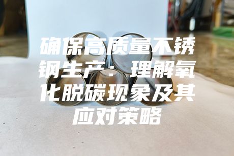 確保高質量不銹鋼生產(chǎn)：理解氧化脫碳現(xiàn)象及其應對策略